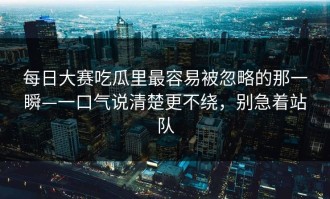 每日大赛吃瓜里最容易被忽略的那一瞬—一口气说清楚更不绕，别急着站队