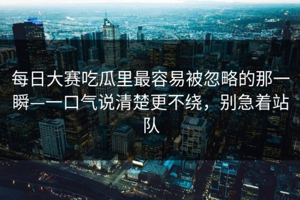 每日大赛吃瓜里最容易被忽略的那一瞬—一口气说清楚更不绕，别急着站队