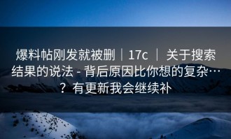 爆料帖刚发就被删｜17c ｜ 关于搜索结果的说法 - 背后原因比你想的复杂…？有更新我会继续补