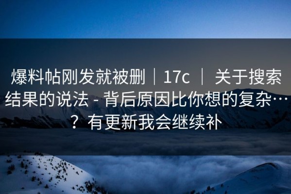 爆料帖刚发就被删｜17c ｜ 关于搜索结果的说法 - 背后原因比你想的复杂…？有更新我会继续补