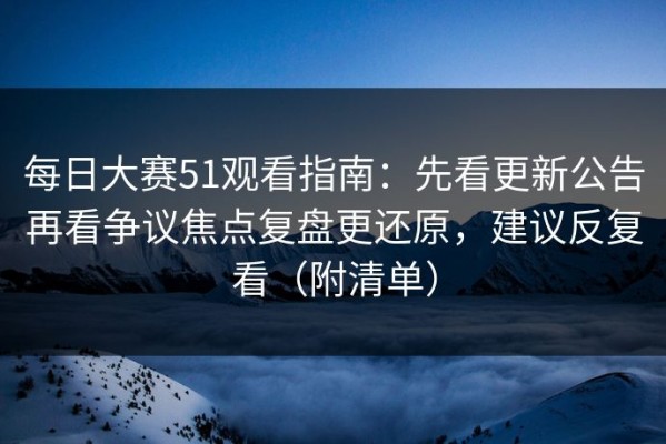 每日大赛51观看指南：先看更新公告再看争议焦点复盘更还原，建议反复看（附清单）