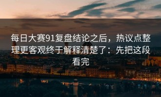 每日大赛91复盘结论之后，热议点整理更客观终于解释清楚了：先把这段看完