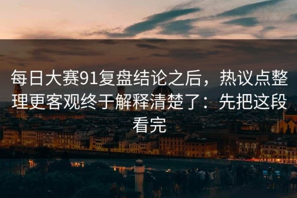 每日大赛91复盘结论之后，热议点整理更客观终于解释清楚了：先把这段看完