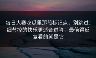 每日大赛吃瓜里那段标记点，别跳过：细节控的快乐更适合进阶，最值得反复看的就是它