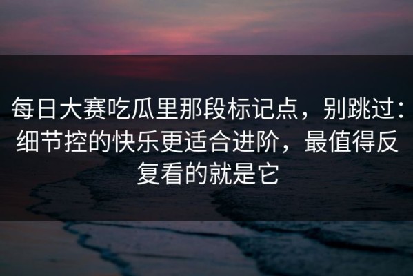 每日大赛吃瓜里那段标记点，别跳过：细节控的快乐更适合进阶，最值得反复看的就是它