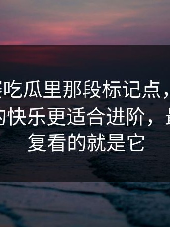 每日大赛吃瓜里那段标记点，别跳过：细节控的快乐更适合进阶，最值得反复看的就是它