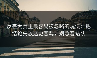 反差大赛里最容易被忽略的玩法：把结论先放这更客观，别急着站队
