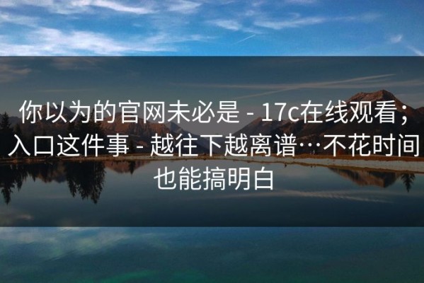 你以为的官网未必是 - 17c在线观看；入口这件事 - 越往下越离谱…不花时间也能搞明白