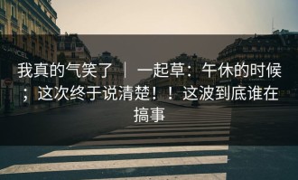 我真的气笑了 ｜ 一起草：午休的时候；这次终于说清楚！！这波到底谁在搞事