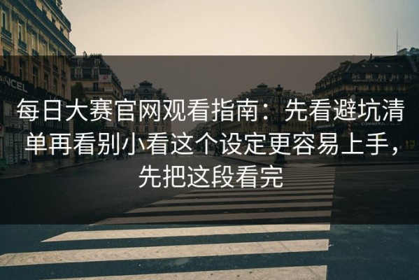 每日大赛官网观看指南：先看避坑清单再看别小看这个设定更容易上手，先把这段看完