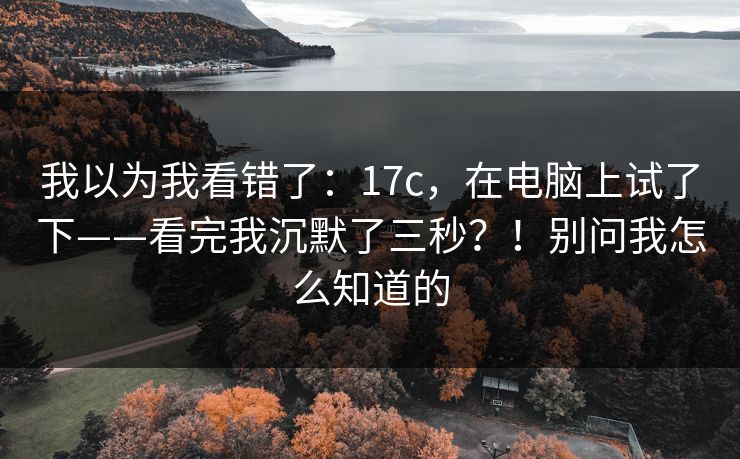 我以为我看错了:17c,在电脑上试了下——看完我沉默了三秒?!别问我怎么知道的 我以为我看错了:17c,在电脑上试了下——看完我沉默了三秒?!别问我怎么知道的