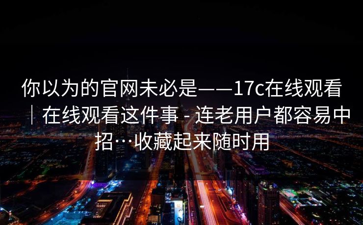 你以为的官网未必是——17c在线观看|在线观看这件事 - 连老用户都容易中招…收藏起来随时用 你以为的官网未必是——17c在线观看|在线观看这件事 - 连老用户都容易中招…收藏起来随时用