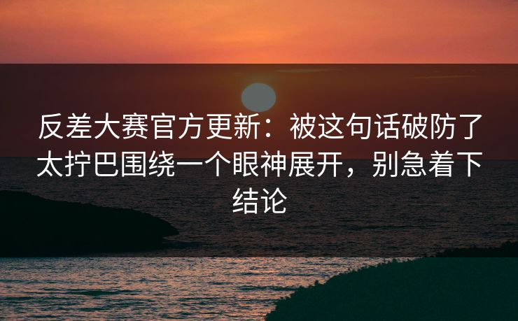 反差大赛官方更新:被这句话破防了太拧巴围绕一个眼神展开,别急着下结论 反差大赛官方更新:被这句话破防了太拧巴围绕一个眼神展开,别急着下结论