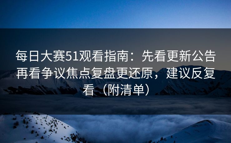 每日大赛51观看指南:先看更新公告再看争议焦点复盘更还原,建议反复看(附清单) 每日大赛51观看指南:先看更新公告再看争议焦点复盘更还原,建议反复看(附清单)