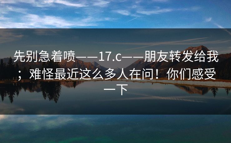 先别急着喷——17.c——朋友转发给我;难怪最近这么多人在问!你们感受一下 先别急着喷——17.c——朋友转发给我;难怪最近这么多人在问!你们感受一下
