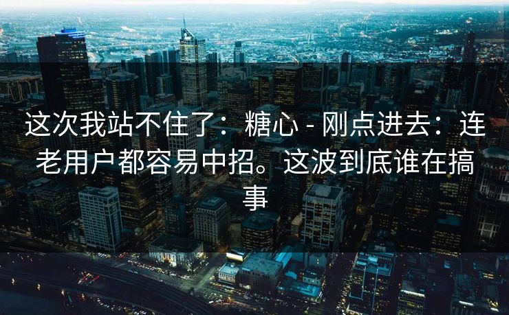 这次我站不住了:糖心 - 刚点进去:连老用户都容易中招。这波到底谁在搞事 这次我站不住了:糖心 - 刚点进去:连老用户都容易中招。这波到底谁在搞事
