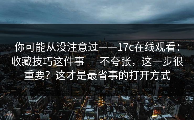你可能从没注意过——17c在线观看:收藏技巧这件事 | 不夸张,这一步很重要?这才是最省事的打开方式 你可能从没注意过——17c在线观看:收藏技巧这件事 | 不夸张,这一步很重要?这才是最省事的打开方式