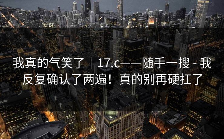 我真的气笑了|17.c——随手一搜 - 我反复确认了两遍!真的别再硬扛了 我真的气笑了|17.c——随手一搜 - 我反复确认了两遍!真的别再硬扛了