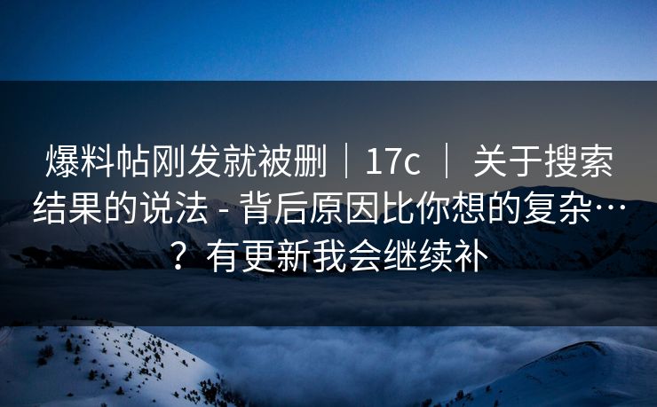 爆料帖刚发就被删｜17c ｜ 关于搜索结果的说法 - 背后原因比你想的复杂…？有更新我会继续补