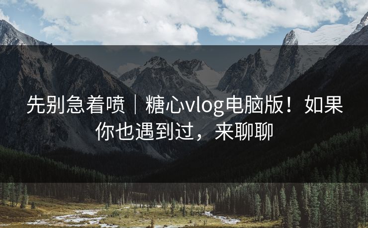 先别急着喷｜糖心vlog电脑版！如果你也遇到过，来聊聊