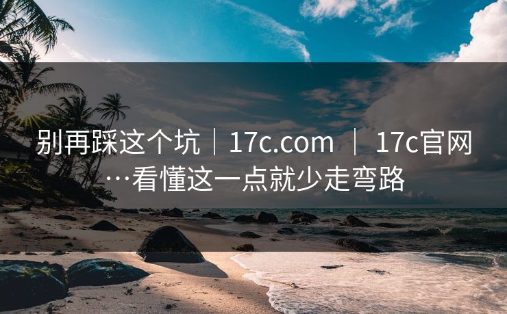 别再踩这个坑｜17c.com ｜ 17c官网…看懂这一点就少走弯路