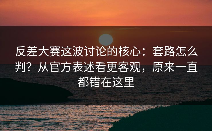 反差大赛这波讨论的核心：套路怎么判？从官方表述看更客观，原来一直都错在这里
