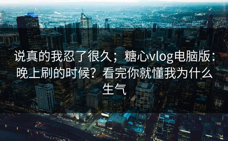 说真的我忍了很久；糖心vlog电脑版：晚上刷的时候？看完你就懂我为什么生气