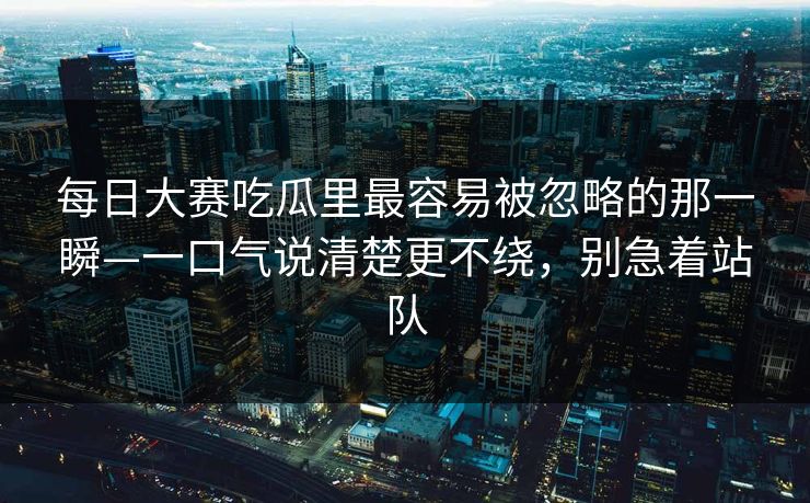 每日大赛吃瓜里最容易被忽略的那一瞬—一口气说清楚更不绕，别急着站队