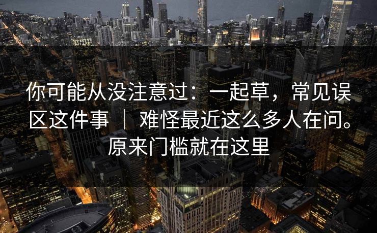 你可能从没注意过：一起草，常见误区这件事 ｜ 难怪最近这么多人在问。原来门槛就在这里