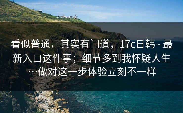 看似普通，其实有门道，17c日韩 - 最新入口这件事；细节多到我怀疑人生…做对这一步体验立刻不一样