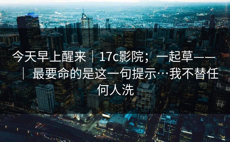 今天早上醒来｜17c影院；一起草—— ｜ 最要命的是这一句提示…我不替任何人洗