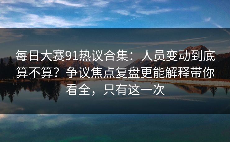 每日大赛91热议合集：人员变动到底算不算？争议焦点复盘更能解释带你看全，只有这一次