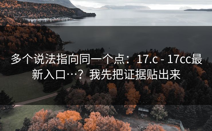 多个说法指向同一个点：17.c - 17cc最新入口…？我先把证据贴出来