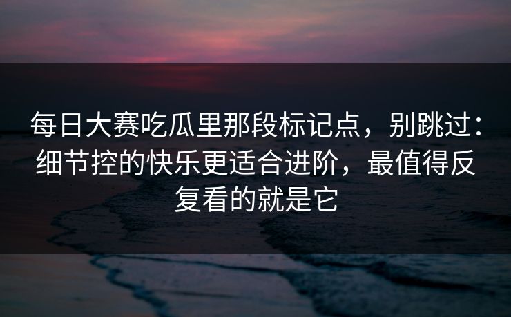 每日大赛吃瓜里那段标记点，别跳过：细节控的快乐更适合进阶，最值得反复看的就是它